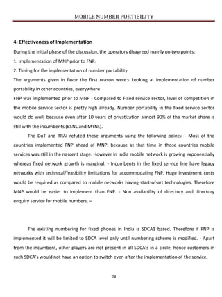 MOBILE NUMBER PORTIBILITY
24
4. Effectiveness of Implementation
During the initial phase of the discussion, the operators disagreed mainly on two points:
1. Implementation of MNP prior to FNP.
2. Timing for the implementation of number portability
The arguments given in favor the first reason were:- Looking at implementation of number
portability in other countries, everywhere
FNP was implemented prior to MNP - Compared to Fixed service sector, level of competition in
the mobile service sector is pretty high already. Number portability in the fixed service sector
would do well, because even after 10 years of privatization almost 90% of the market share is
still with the incumbents (BSNL and MTNL).
The DoT and TRAI refuted these arguments using the following points: - Most of the
countries implemented FNP ahead of MNP, because at that time in those countries mobile
services was still in the nascent stage. However in India mobile network is growing exponentially
whereas fixed network growth is marginal. - Incumbents in the fixed service line have legacy
networks with technical/feasibility limitations for accommodating FNP. Huge investment costs
would be required as compared to mobile networks having start-of-art technologies. Therefore
MNP would be easier to implement than FNP. - Non availability of directory and directory
enquiry service for mobile numbers. –
The existing numbering for fixed phones in India is SDCA1 based. Therefore if FNP is
implemented it will be limited to SDCA level only until numbering scheme is modified. - Apart
from the incumbent, other players are not present in all SDCA’s in a circle, hence customers in
such SDCA’s would not have an option to switch even after the implementation of the service.
 