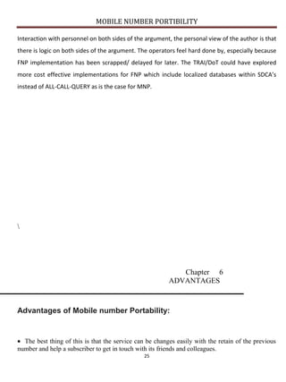 MOBILE NUMBER PORTIBILITY
25
Interaction with personnel on both sides of the argument, the personal view of the author is that
there is logic on both sides of the argument. The operators feel hard done by, especially because
FNP implementation has been scrapped/ delayed for later. The TRAI/DoT could have explored
more cost effective implementations for FNP which include localized databases within SDCA’s
instead of ALL-CALL-QUERY as is the case for MNP.

Chapter 6
ADVANTAGES
Advantages of Mobile number Portability:
The best thing of this is that the service can be changes easily with the retain of the previous
number and help a subscriber to get in touch with its friends and colleagues.
 