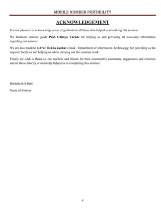 MOBILE NUMBER PORTIBILITY
4
ACKNOWLEDGEMENT
It is our pleasure to acknowledge sense of gratitude to all those who helped us in making this seminar.
We thankour seminar guide Prof. Chhaya Varade for helping us and providing all necessary information
regarding our seminar.
We are also thankful toProf. Rekha Jadhav (Head - Department of Information Technology) for providing us the
required facilities and helping us while carrying out this seminar work.
Finally we wish to thank all our teachers and friends for their constructive comments, suggestions and criticism
and all those directly or indirectly helped us in completing this seminar.
Hrishikesh S.Patil
Name of Student
 