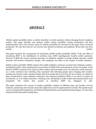 MOBILE NUMBER PORTIBILITY
5
ABSTRACT
Mobile number portability allows a mobile subscriber to switch operators without changing his/her telephone
number. This paper describes and analyzes mobile number portability routing mechanisms and their
implementation costs. Cost recovery issues for number portability are discussed in this paper from a technical
perspective. We note that rules for cost recovery also depend on business and regulatory factors that vary from
country to country.
This paper examines the consequences of introducing mobile number portability (MNP). If the sole effect of
introducing MNP is the abolishment of switching costs, MNP unambiguously benefits mobile customers.
However, if MNP also causes consumer ignorance, as telephone numbers no longer identify networks; mobile
operators will increase termination charges, with ambiguous net effect on the surplus of mobile customers.
Mobile number portability (MNP) requires that mobile telephone customers can keep their telephone number–
including the prefix–when switching from one provider of mobile Tele communications services to another. In the
absence of MNP, customers have to give up their number and must adopt a new one when they switch operators.
As a result, customers face switching costs associated with informing people about changing their number,
printing new business cards, missing valuable calls from people that do not have the new number, etc. Based on
these considerations, many regulatory authorities have imposed mandatory MNP–or are about to require its
introduction–so as to reduce customers’ switching costs, attempting to make mobile telecommunications more
competitive The world’s first country to introduce MNP was Singapore in 1997.
This paper introduces the concept of number portability, explains its different types and benefits, and the
technical, operational, and economic issues that might arise out of its implementation in India. The specific issues
such as ensuring tariff transparency, the National Numbering Plan, and regulating porting charges, etc. have been
raised and will need careful consideration.
 