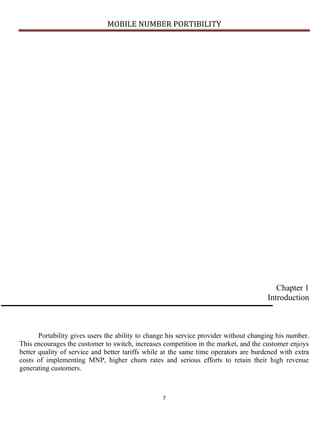 MOBILE NUMBER PORTIBILITY
7
Chapter 1
Introduction
Portability gives users the ability to change his service provider without changing his number.
This encourages the customer to switch, increases competition in the market, and the customer enjoys
better quality of service and better tariffs while at the same time operators are burdened with extra
costs of implementing MNP, higher churn rates and serious efforts to retain their high revenue
generating customers.
 