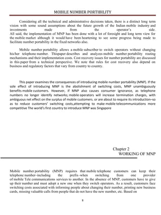 MOBILE NUMBER PORTIBILITY
8
Considering all the technical and administrative decisions taken, there is a distinct long term
vision with some sound assumptions about the future growth of the Indian mobile industry and
investments made from the operator’s side.
All said, the implementation of MNP has been done with a lot of foresight and long term view for
the mobile market although it would have been heartening to see some progress being made to
facilitate number portability in the fixed networks also.
Mobile number portability allows a mobile subscriber to switch operators without changing
his/her telephone number. Thispaper describes and analyzes mobile number portability routing
mechanisms and their implementation costs. Cost recovery issues for number portability are discussed
in this paper from a technical perspective. We note that rules for cost recovery also depend on
business and regulatory factors that vary from country to country.
This paper examines the consequences of introducing mobile number portability (MNP). If the
sole effect of introducing MNP is the abolishment of switching costs, MNP unambiguously
benefits mobile customers. However, if MNP also causes consumer ignorance, as telephone
numbers no longer identify networks; mobile operators will increase termination charges, with
ambiguous net effect on the surplus of mobile customers. or are about to require its introduction–so
as to reduce customers’ switching costs,attempting to make mobile telecommunications more
competitive The world’s first country to introduce MNP was Singapore
Chapter 2
WORKING OF MNP
Mobile number portability (MNP) requires that mobile telephone customers can keep their
telephone number–including the prefix–when switching from one provider
of mobile Tele communications services to another. In the absence of MNP, customers have to give
up their number and must adopt a new one when they switch operators. As a result, customers face
switching costs associated with informing people about changing their number, printing new business
cards, missing valuable calls from people that do not have the new number, etc. Based on
 