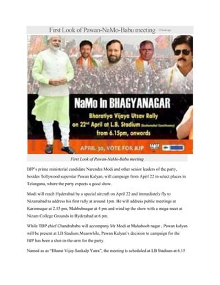 First Look of Pawan-NaMo-Babu meeting 13hoursago
First Look of Pawan-NaMo-Babu meeting
BJP’s prime ministerial candidate Narendra Modi and other senior leaders of the party,
besides Tollywood superstar Pawan Kalyan, will campaign from April 22 in select places in
Telangana, where the party expects a good show.
Modi will reach Hyderabad by a special aircraft on April 22 and immediately fly to
Nizamabad to address his first rally at around 1pm. He will address public meetings at
Karimnagar at 2.15 pm, Mahbubnagar at 4 pm and wind up the show with a mega-meet at
Nizam College Grounds in Hyderabad at 6 pm.
While TDP chief Chandrababu will accompany Mr Modi at Mahaboob nagar , Pawan kalyan
will be present at LB Stadium.Meanwhile, Pawan Kalyan’s decision to campaign for the
BJP has been a shot-in-the-arm for the party.
Named as as “Bharat Vijay Sankalp Yatra”, the meeting is scheduled at LB Stadium at 6.15
 