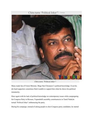 Chiru turns ‘Political Joker’! 31minsago
Chiru turns ‘Political Joker’!
Many made fun of Union Minister, Mega Star Chiraneevi’s political knowledge. Even his
die hard supporters sometimes find it unable to support him when he shows his political
immaturity.
Once again with his lack of political knowledge on contemporary issues while campaigning
for Congress Party in Hrosuru, Vepanahalli assembly constituencies in Tamil Nadu,he
turned ‘Political Joker’ embarassing the party.
During his campaign, instead of asking people to elect Congress party candidates, he started
 