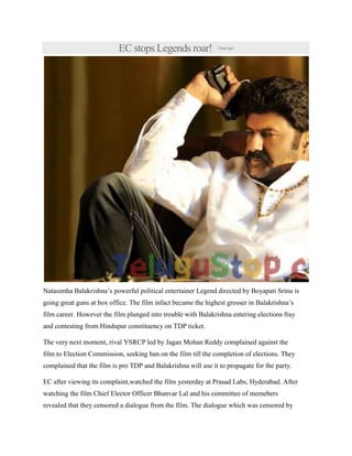 EC stops Legends roar! 1hourago
Natasimha Balakrishna’s powerful political entertainer Legend directed by Boyapati Srinu is
going great guns at box office. The film infact became the highest grosser in Balakrishna’s
film career. However the film plunged into trouble with Balakrishna entering elections fray
and contesting from Hindupur constituency on TDP ticket.
The very next moment, rival YSRCP led by Jagan Mohan Reddy complained against the
film to Election Commission, seeking ban on the film till the completion of elections. They
complained that the film is pro TDP and Balakrishna will use it to propagate for the party.
EC after viewing its complaint,watched the film yesterday at Prasad Labs, Hyderabad. After
watching the film Chief Elector Officer Bhanvar Lal and his committee of memebers
revealed that they censored a dialogue from the film. The dialogue which was censored by
 
