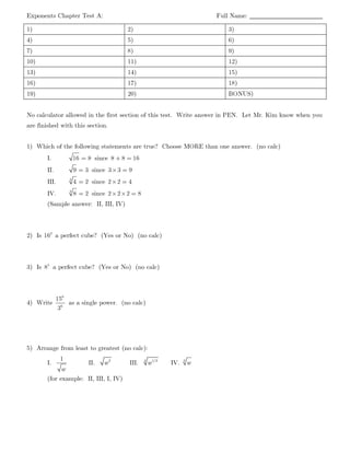 Exponents Chapter Test A: Full Name: __________________________
1) 2) 3)
4) 5) 6)
7) 8) 9)
10) 11) 12)
13) 14) 15)
16) 17) 18)
19) 20) BONUS)
No calculator allowed in the first section of this test. Write answer in PEN. Let Mr. Kim know when you
are finished with this section.
1) Which of the following statements are true? Choose MORE than one answer. (no calc)
I. 16 8= since 8 8 16+ =
II. 9 3= since 3 3 9× =
III. 3
4 2= since 2 2 4× =
IV. 3
8 2= since 2 2 2 8× × =
(Sample answer: II, III, IV)
2) Is 2
16 a perfect cube? (Yes or No) (no calc)
3) Is 5
8 a perfect cube? (Yes or No) (no calc)
4) Write
6
6
15
3
as a single power. (no calc)
5) Arrange from least to greatest (no calc):
I.
1
w
II. 2
w III. 4 1/2
w IV. 3
w
(for example: II, III, I, IV)
 