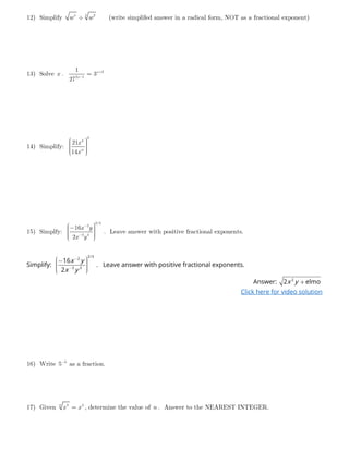 12) Simplify 55 2
w w÷ (write simplifed answer in a radical form, NOT as a fractional exponent)
13) Solve x . 2
2 1
1
3
27
x
x
+
−
=
14) Simplify:
2
4
21
14 w
x
x
     
15) Simplfy:
2/3
2
3 3
16
2
x y
x y
−
−
 −     
. Leave answer with positive fractional exponents.
Simplify:
2/3
2
3 3
16
2
x y
x y
−
−
 −     
. Leave answer with positive fractional exponents.
Answer: 2
2 elmox y +
Click here for video solution
16) Write 3
5−
as a fraction.
17) Given 8 3n
x x= , determine the value of n . Answer to the NEAREST INTEGER.
 