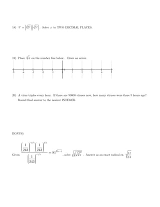 18) ( )( )23 4
5 5 5x
= . Solve x to TWO DECIMAL PLACES.
19) Place 4
4 on the number line below. Draw an arrow.
20) A virus triples every hour. If there are 50000 viruses now, how many viruses were there 5 hours ago?
Round final answer to the nearest INTEGER.
BONUS)
Given
3
2/5 5
1 5
1
4/
/
2
1 1
243 243
81
1
243
x−
−
−
              
=
     
, solve
3 4
x . Answer as an exact radical ex. 25
17
13
 