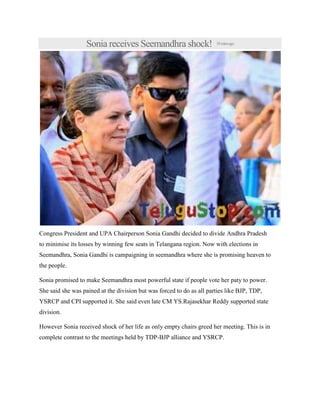 Sonia receives Seemandhra shock! 18minsago
Congress President and UPA Chairperson Sonia Gandhi decided to divide Andhra Pradesh
to minimise its losses by winning few seats in Telangana region. Now with elections in
Seemandhra, Sonia Gandhi is campaigning in seemandhra where she is promising heaven to
the people.
Sonia promised to make Seemandhra most powerful state if people vote her paty to power.
She said she was pained at the division but was forced to do as all parties like BJP, TDP,
YSRCP and CPI supported it. She said even late CM YS.Rajasekhar Reddy supported state
division.
However Sonia received shock of her life as only empty chairs greed her meeting. This is in
complete contrast to the meetings held by TDP-BJP alliance and YSRCP.
 