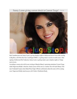 Sunny Leone giving current shock in Current Teega! 14hoursago
Indo Canadian porn star Sunny Leone is giving sleepless nights to Bollywood movie lovers after sizzling
in Big Boss, with films like Jism 2 and Ragini MMS 2, is getting ready to scorch on south screen. After
signing a Kollywood film Vadacurry, Sunny Leone is getting ready to give sleepless nights to Telugu
movie lovers.
According to sources she will be seen sizzling in Manchu Manoj’s upcoming entertainer Current Teega
under Nageswara Reddy’s direction. Sunny Leone will be seen as a teacher who will teach Manoj. Film
stars Venkatadri Express fame Rakul Preet Singh. Official confirmation about the same will be coming
soon. Nageswara Reddy tasted success with Vishnu’s Denikaina Ready.
 