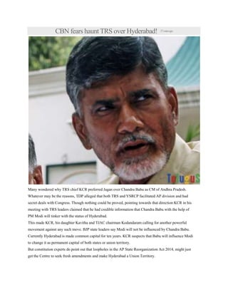 CBN fears haunt TRS over Hyderabad! 27minsago
Many wondered why TRS chief KCR preferred Jagan over Chandra Babu as CM of Andhra Pradesh.
Whatever may be the reasons, TDP alleged that both TRS and YSRCP facilitated AP division and had
secret deals with Congress. Though nothing could be proved, pointing towards that direction KCR in his
meeting with TRS leaders claimed that he had credible information that Chandra Babu with the help of
PM Modi will tinker with the status of Hyderabad.
This made KCR, his daughter Kavitha and TJAC chairman Kodandaram calling for another powerful
movement against any such move. BJP state leaders say Modi will not be influenced by Chandra Babu.
Currently Hyderabad is made common capital for ten years. KCR suspects that Babu will influence Modi
to change it as permanent capital of both states or union territory.
But constitution experts do point out that loopholes in the AP State Reorganization Act 2014, might just
get the Centre to seek fresh amendments and make Hyderabad a Union Territory.
 