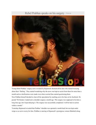 Rebel Prabhas speaks on his surgery 18hoursago
Young Rebel Prabhas‟ surgery news revealed by Rajamouli shocked all his fans who started worrying
about their „Darling‟. They started wondering why the news was kept as secret from them for more than a
month and no clarifications were made even when worried fans started questioning them.
Now Prabhas himself decided to clear all the speculation by reaching out to his fans on his facebook. He
posted “Hi friends, I underwent a shoulder surgery a month ago. This surgery was supposed to be done a
long time ago, but I kept delaying it. The surgery was successfully completed. I will be back in action
within a month.”
Yesterday Rajamouli revealed that Prabhas‟ shoulder was operated a month back but was kept under
wraps so as not to worry his fans. Prabhas is starring in Rajamouli‟s prestigious venture Bahubali along
 