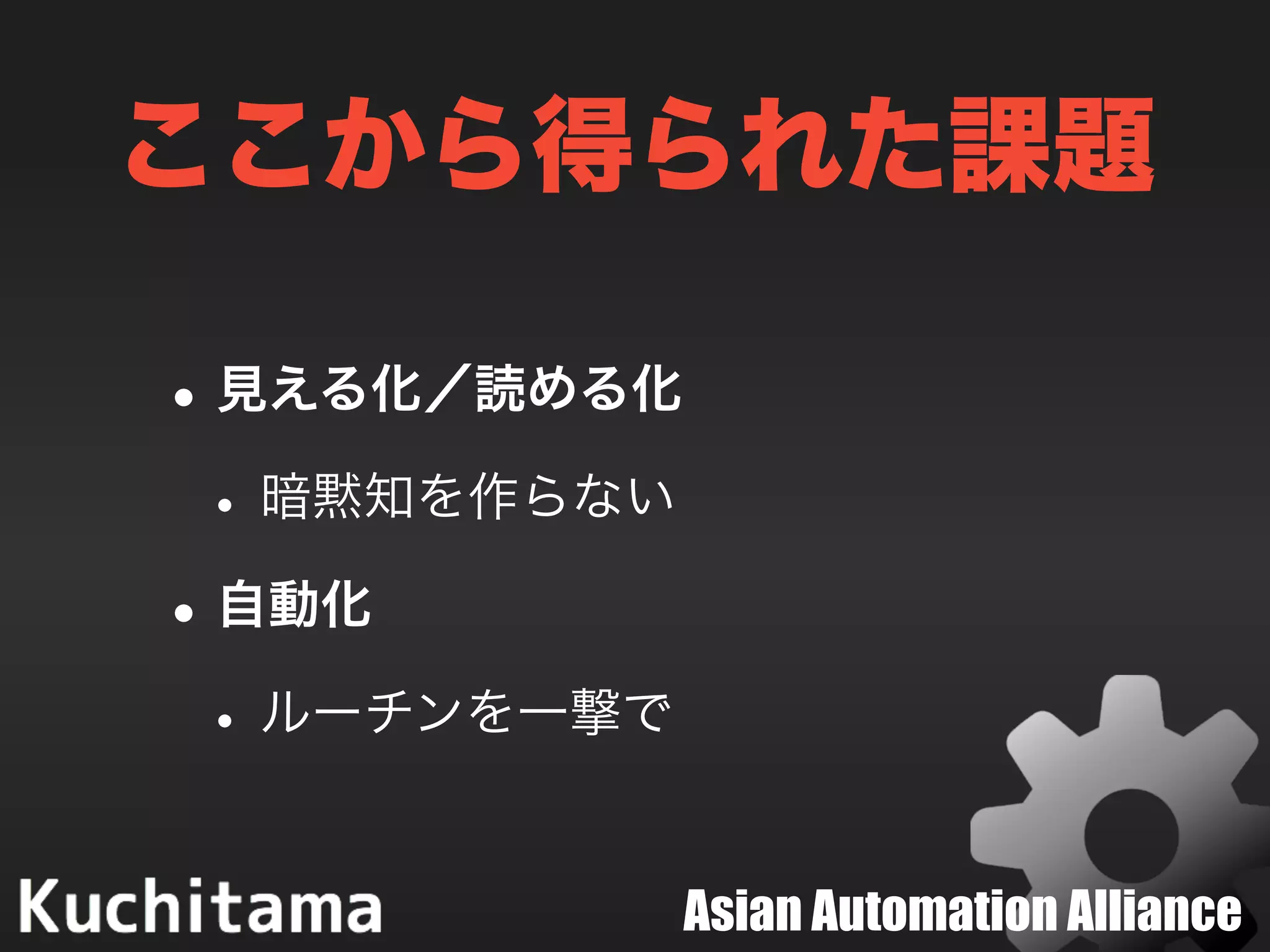 Asian Automation Alliance
ここから得られた課題
•見える化／読める化
•暗黙知を作らない
•自動化
•ルーチンを一撃で
 