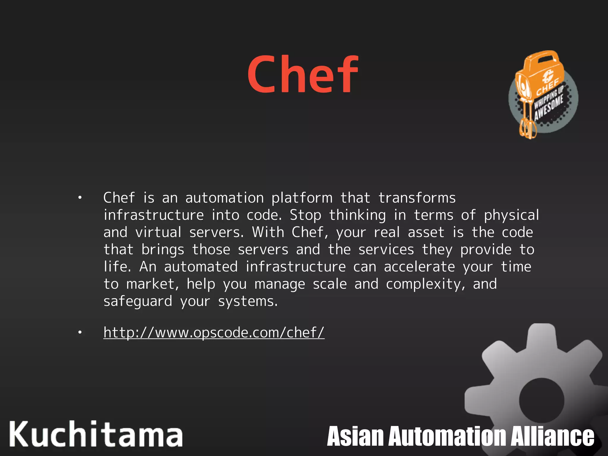 Asian Automation Alliance
Chef
• Chef is an automation platform that transforms
infrastructure into code. Stop thinking in terms of physical
and virtual servers. With Chef, your real asset is the code
that brings those servers and the services they provide to
life. An automated infrastructure can accelerate your time
to market, help you manage scale and complexity, and
safeguard your systems.
• http://www.opscode.com/chef/
 
