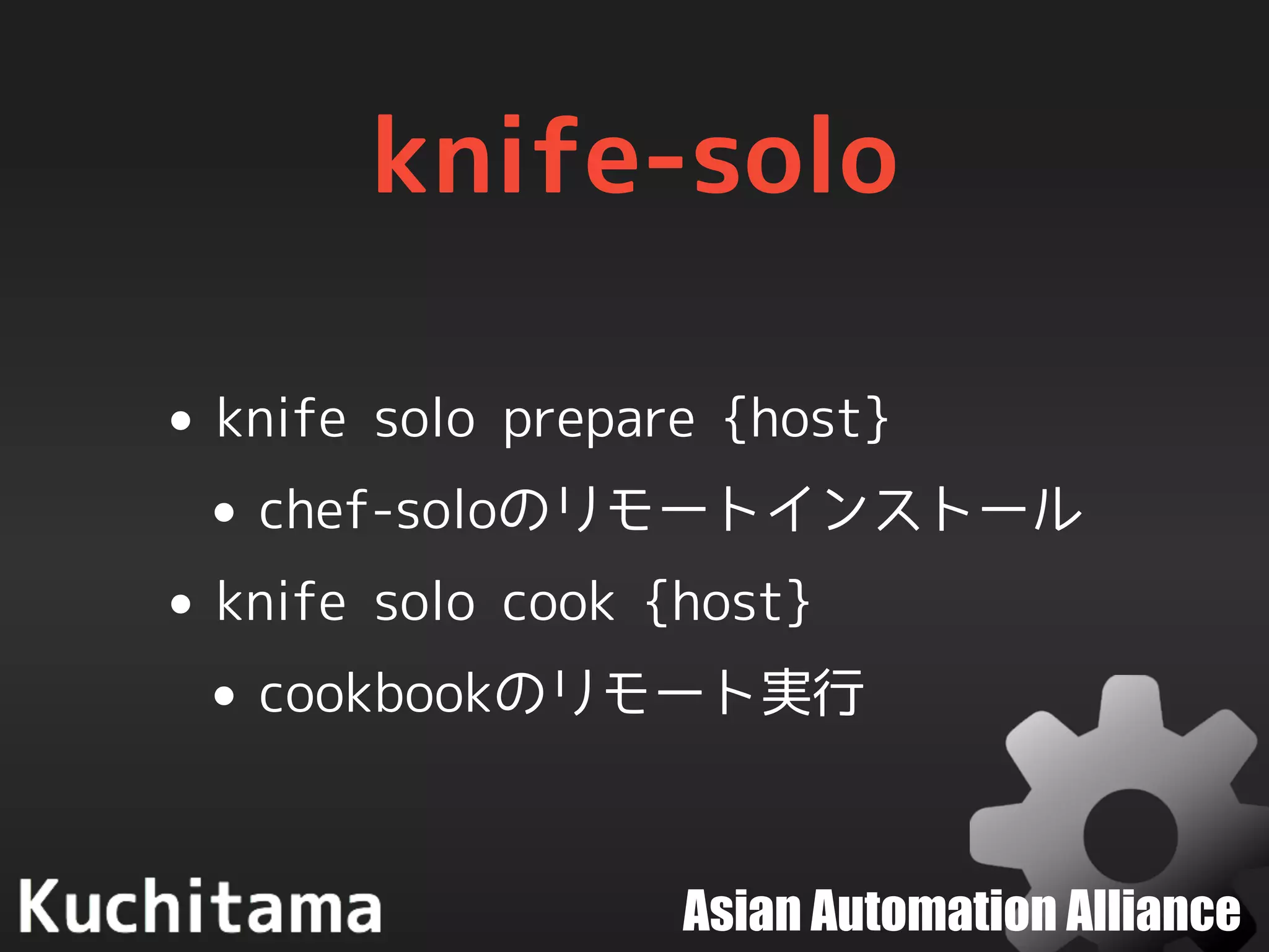 Asian Automation Alliance
knife-solo
• knife solo prepare {host}
• chef-soloのリモートインストール
• knife solo cook {host}
• cookbookのリモート実行
 