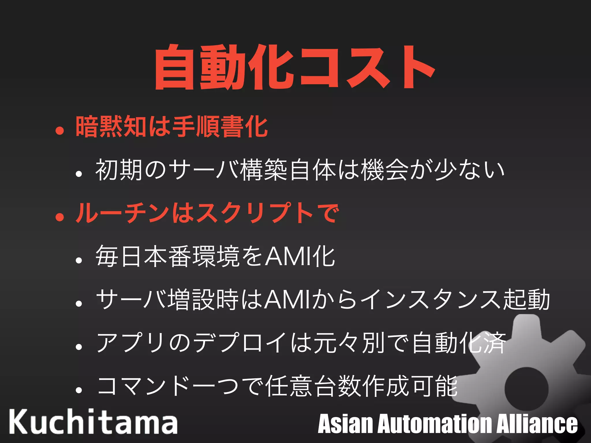 Asian Automation Alliance
自動化コスト
•暗黙知は手順書化
•初期のサーバ構築自体は機会が少ない
•ルーチンはスクリプトで
•毎日本番環境をAMI化
•サーバ増設時はAMIからインスタンス起動
•アプリのデプロイは元々別で自動化済
•コマンド一つで任意台数作成可能
 