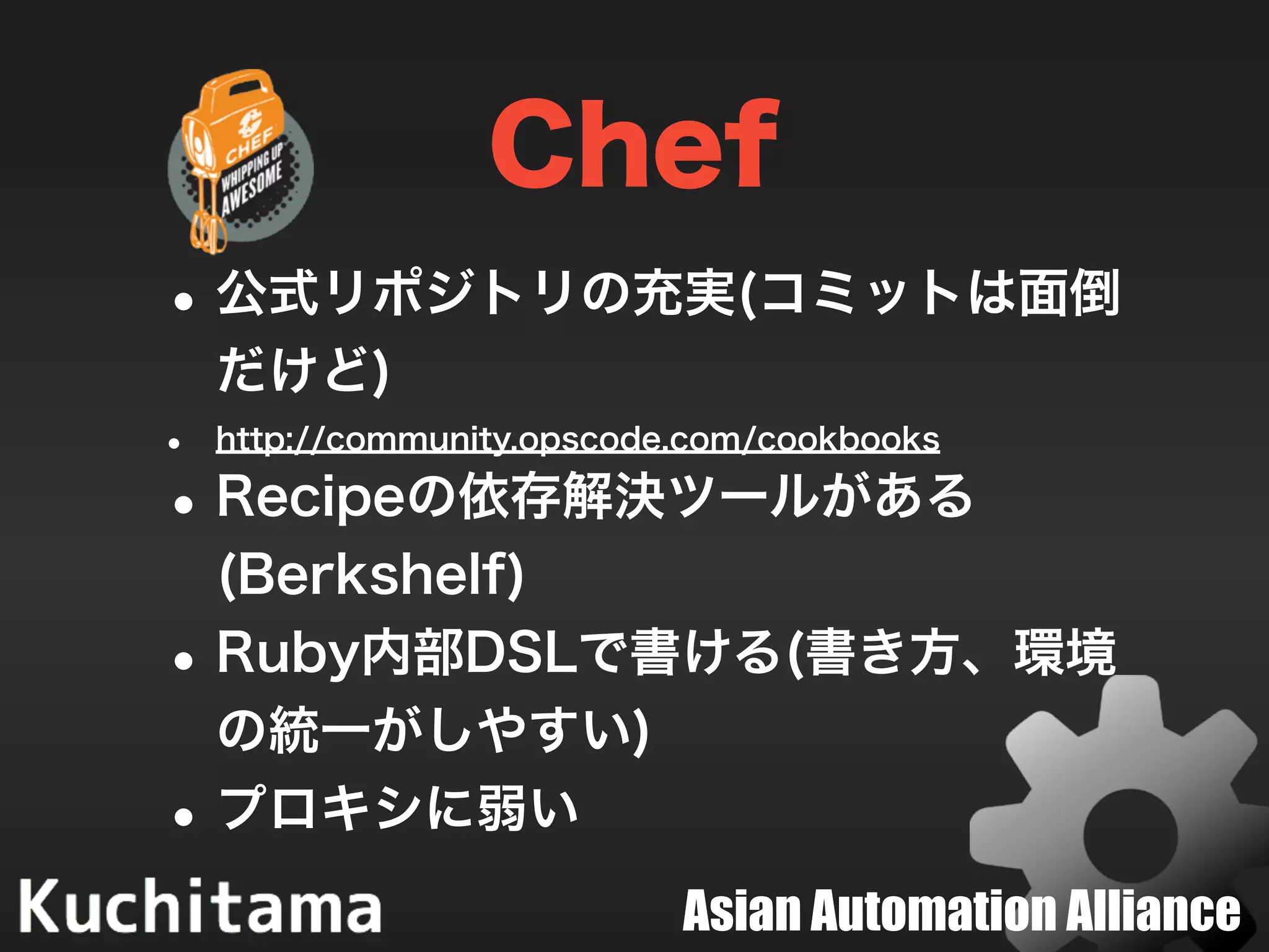 Asian Automation Alliance
Chef
•公式リポジトリの充実(コミットは面倒
だけど)
• http://community.opscode.com/cookbooks
•Recipeの依存解決ツールがある
(Berkshelf)
•Ruby内部DSLで書ける(書き方、環境
の統一がしやすい)
•プロキシに弱い
 