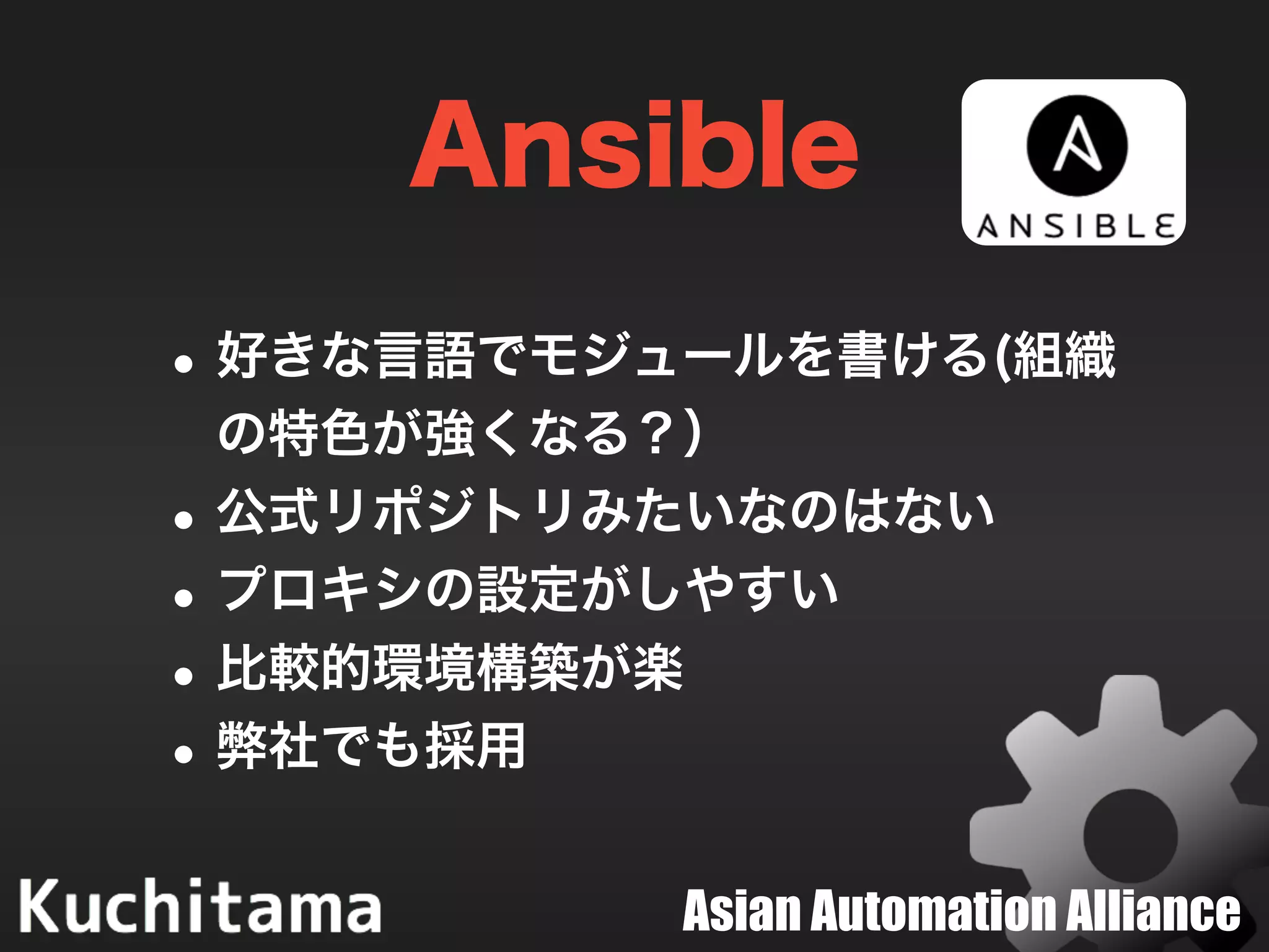 Asian Automation Alliance
Ansible
•好きな言語でモジュールを書ける(組織
の特色が強くなる？）
•公式リポジトリみたいなのはない
•プロキシの設定がしやすい
•比較的環境構築が楽
•弊社でも採用
 