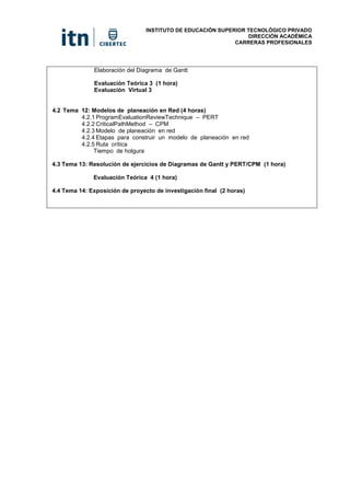 INSTITUTO DE EDUCACIÓN SUPERIOR TECNOLÓGICO PRIVADO
DIRECCIÓN ACADÉMICA
CARRERAS PROFESIONALES
Elaboración del Diagrama de Gantt
Evaluación Teórica 3 (1 hora)
Evaluación Virtual 3
4.2 Tema 12: Modelos de planeación en Red (4 horas)
4.2.1 ProgramEvaluationReviewTechnique – PERT
4.2.2 CriticalPathMethod – CPM
4.2.3 Modelo de planeación en red
4.2.4 Etapas para construir un modelo de planeación en red
4.2.5 Ruta crítica
Tiempo de holgura
4.3 Tema 13: Resolución de ejercicios de Diagramas de Gantt y PERT/CPM (1 hora)
Evaluación Teórica 4 (1 hora)
4.4 Tema 14: Exposición de proyecto de investigación final (2 horas)
 