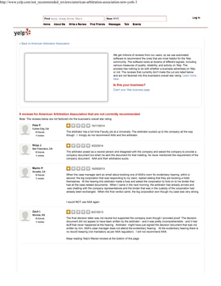 We get millions of reviews from our users, so we use automated
software to recommend the ones that are most helpful for the Yelp
community. The software looks at dozens of different signals, including
various measures of quality, reliability, and activity on Yelp. The
process has nothing to do with whether a business advertises on Yelp
or not. The reviews that currently don't make the cut are listed below
and are not factored into this business's overall star rating. Learn more
here.
Is this your business?
Claim your Yelp business page
10/17/2014
The arbitrator has a full time Faculty job at a University. The arbitrator sucked up to the company all the way
though. I trongly do not recommend AAA and this arbitrator.
3/22/2014
The arbitrator posed as a neutral person and disagreed with the company and asked the company to provide a
company document but when he sent the document for that meeting, he never mentioned the requirement of the
company document. AAA and their arbitrators sucks.
10/20/2013
When the case manager sent an email about booking one of AAA's room for evidentiary hearing, within a
second, the big corporation that was responding to my claim, replied stating that they are booking a hotel
themselves. At the hearing this arbitrator made a fuss and asked the corporation to hold on to his binder that
had all the case related documents. When I came in the next morning, the arbitrator had already arrived and
was chatting with the company representatives and the binder that was in the custody of the corporation had
already been exchanged. When the final verdict came, the big corporation won though my case was very strong.
I would NOT use AAA again.
6/27/2013
The final decision letter was not neutral but supported the company even though I provided proof. The decision
document did not appear to have been written by the arbitrator - and it was pretty incomprehensible - and it had
stuff that never happened at the hearing. Arbitrator might have just signed the decision document that was not
written by him. AAA's case manager does not attend the evidentiary hearing. At the evidentiary hearing there is
no record keeping (not mandatory as per AAA regulation). I will not recommend AAA.
Keep reading Yelp's filtered reviews at the bottom of this page.
6 reviews for American Arbitration Association that are not currently recommended
Note: The reviews below are not factored into the business's overall star rating.
« Back to American Arbitration Association
Pete P.
Culver City, CA
0 friends
1 review
Ninja J.
San Francisco, CA
0 friends
1 review
Martin P.
Arcadia, CA
0 friends
1 review
Zach I.
Wichita, KS
0 friends
1 review
Log In
Home About Me Write a Review Find Friends Messages Talk Events
http://www.yelp.com/not_recommended_reviews/american-arbitration-association-new-york-3
 