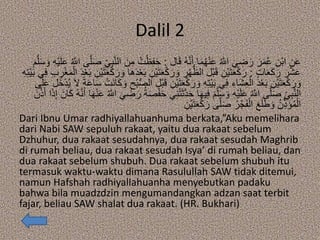 Dalil 2
‫ال‬َ‫ق‬ ُ‫ه‬‫ه‬‫ن‬َ‫أ‬ ‫ا‬َ‫م‬ُ‫ه‬ْ‫ن‬َ‫ع‬ ُ ‫ه‬‫اَّلل‬ َ‫ي‬ ِ‫ض‬َ‫ر‬ َ‫ر‬َ‫م‬ُ‫ع‬ ِ‫ْن‬‫ب‬‫ا‬ ِ‫ن‬َ‫ع‬:ُ‫ت‬ْ‫ظ‬ِ‫ف‬َ‫ح‬ِ‫ه‬ْ‫ي‬َ‫ل‬َ‫ع‬ ُ ‫ه‬‫اَّلل‬ ‫ى‬‫ه‬‫ل‬َ‫ص‬ ِ‫ي‬ِ‫ب‬‫ه‬‫ن‬‫ال‬ َ‫ن‬ِ‫م‬َ‫م‬‫ه‬‫ل‬َ‫س‬ َ‫و‬
ٍ‫ت‬‫ا‬َ‫ع‬َ‫ك‬َ‫ر‬ َ‫ر‬ْ‫ش‬َ‫ع‬:ِ‫ْن‬‫ي‬َ‫ت‬َ‫ع‬ْ‫ك‬َ‫ر‬ َ‫و‬ ِ‫ر‬ْ‫ه‬ُّ‫الظ‬ ‫ْل‬‫ب‬َ‫ق‬ ِ‫ْن‬‫ي‬َ‫ت‬َ‫ع‬ْ‫ك‬َ‫ر‬ِ‫ر‬ْ‫غ‬َ‫م‬ْ‫ال‬ َ‫د‬ْ‫ع‬َ‫ب‬ ِ‫ْن‬‫ي‬َ‫ت‬َ‫ع‬ْ‫ك‬َ‫ر‬ َ‫و‬ ‫َا‬‫ه‬َ‫د‬ْ‫ع‬َ‫ب‬ِ‫ه‬ِ‫ت‬ْ‫ي‬َ‫ب‬ ‫ي‬ِ‫ف‬ ِ‫ب‬
ِ‫ْن‬‫ي‬َ‫ت‬َ‫ع‬ْ‫ك‬َ‫ر‬ َ‫و‬ ِ‫ه‬ِ‫ت‬ْ‫ي‬َ‫ب‬ ‫ي‬ِ‫ف‬ ِ‫َاء‬‫ش‬ِ‫ع‬ْ‫ال‬ َ‫د‬ْ‫ع‬َ‫ب‬ ِ‫ْن‬‫ي‬َ‫ت‬َ‫ع‬ْ‫ك‬َ‫ر‬ َ‫و‬‫َل‬‫خ‬ْ‫د‬ُ‫ي‬ َ‫ال‬ ً‫ة‬َ‫ع‬‫ا‬َ‫س‬ ْ‫َت‬‫ن‬‫ا‬َ‫ك‬ َ‫و‬ ِ‫ْح‬‫ب‬ُّ‫ص‬‫ال‬ ‫ْل‬‫ب‬َ‫ق‬‫ى‬َ‫ل‬َ‫ع‬
ْ‫ت‬َ‫ث‬‫ه‬‫د‬َ‫ح‬ ‫ا‬َ‫ه‬‫ي‬ِ‫ف‬ َ‫م‬‫ه‬‫ل‬َ‫س‬ َ‫و‬ ِ‫ه‬ْ‫ي‬َ‫ل‬َ‫ع‬ ُ ‫ه‬‫اَّلل‬ ‫ى‬‫ه‬‫ل‬َ‫ص‬ ِ‫ي‬ِ‫ب‬‫ه‬‫ن‬‫ال‬َ‫ان‬َ‫ك‬ ُ‫ه‬‫ه‬‫ن‬َ‫أ‬ ‫ا‬َ‫ه‬ْ‫ن‬َ‫ع‬ ُ ‫ه‬‫اَّلل‬ َ‫ي‬ ِ‫ض‬َ‫ر‬ ُ‫ة‬َ‫ص‬ْ‫ف‬َ‫ح‬ ‫ي‬ِ‫ن‬َ‫ن‬‫ه‬‫ذ‬َ‫أ‬ ‫ا‬َ‫ذ‬ِ‫إ‬
ِ‫ْن‬‫ي‬َ‫ت‬َ‫ع‬ْ‫ك‬َ‫ر‬ ‫ى‬‫ه‬‫ل‬َ‫ص‬ ُ‫ر‬ْ‫ج‬َ‫ف‬ْ‫ال‬ َ‫ع‬َ‫ل‬َ‫ط‬ َ‫و‬ ُ‫ن‬ِ‫ذ‬َ‫ؤ‬ُ‫م‬ْ‫ال‬
Dari Ibnu Umar radhiyallahuanhuma berkata,”Aku memelihara
dari Nabi SAW sepuluh rakaat, yaitu dua rakaat sebelum
Dzhuhur, dua rakaat sesudahnya, dua rakaat sesudah Maghrib
di rumah beliau, dua rakaat sesudah Isya’ di rumah beliau, dan
dua rakaat sebelum shubuh. Dua rakaat sebelum shubuh itu
termasuk waktu-waktu dimana Rasulullah SAW tidak ditemui,
namun Hafshah radhiyallahuanha menyebutkan padaku
bahwa bila muadzdzin mengumandangkan adzan saat terbit
fajar, beliau SAW shalat dua rakaat. (HR. Bukhari)
 