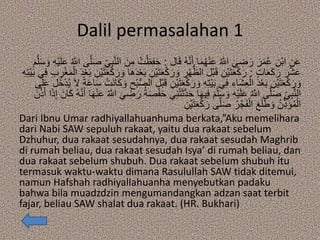 Dalil permasalahan 1
‫ال‬َ‫ق‬ ُ‫ه‬‫ه‬‫ن‬َ‫أ‬ ‫ا‬َ‫م‬ُ‫ه‬ْ‫ن‬َ‫ع‬ ُ ‫ه‬‫اَّلل‬ َ‫ي‬ ِ‫ض‬َ‫ر‬ َ‫ر‬َ‫م‬ُ‫ع‬ ِ‫ْن‬‫ب‬‫ا‬ ِ‫ن‬َ‫ع‬:ُ‫ت‬ْ‫ظ‬ِ‫ف‬َ‫ح‬ِ‫ه‬ْ‫ي‬َ‫ل‬َ‫ع‬ ُ ‫ه‬‫اَّلل‬ ‫ى‬‫ه‬‫ل‬َ‫ص‬ ِ‫ي‬ِ‫ب‬‫ه‬‫ن‬‫ال‬ َ‫ن‬ِ‫م‬َ‫م‬‫ه‬‫ل‬َ‫س‬ َ‫و‬
ٍ‫ت‬‫ا‬َ‫ع‬َ‫ك‬َ‫ر‬ َ‫ر‬ْ‫ش‬َ‫ع‬:ِ‫ْن‬‫ي‬َ‫ت‬َ‫ع‬ْ‫ك‬َ‫ر‬ َ‫و‬ ِ‫ر‬ْ‫ه‬ُّ‫الظ‬ ‫ْل‬‫ب‬َ‫ق‬ ِ‫ْن‬‫ي‬َ‫ت‬َ‫ع‬ْ‫ك‬َ‫ر‬ِ‫ر‬ْ‫غ‬َ‫م‬ْ‫ال‬ َ‫د‬ْ‫ع‬َ‫ب‬ ِ‫ْن‬‫ي‬َ‫ت‬َ‫ع‬ْ‫ك‬َ‫ر‬ َ‫و‬ ‫َا‬‫ه‬َ‫د‬ْ‫ع‬َ‫ب‬ِ‫ه‬ِ‫ت‬ْ‫ي‬َ‫ب‬ ‫ي‬ِ‫ف‬ ِ‫ب‬
ِ‫ْن‬‫ي‬َ‫ت‬َ‫ع‬ْ‫ك‬َ‫ر‬ َ‫و‬ ِ‫ه‬ِ‫ت‬ْ‫ي‬َ‫ب‬ ‫ي‬ِ‫ف‬ ِ‫َاء‬‫ش‬ِ‫ع‬ْ‫ال‬ َ‫د‬ْ‫ع‬َ‫ب‬ ِ‫ْن‬‫ي‬َ‫ت‬َ‫ع‬ْ‫ك‬َ‫ر‬ َ‫و‬‫َل‬‫خ‬ْ‫د‬ُ‫ي‬ َ‫ال‬ ً‫ة‬َ‫ع‬‫ا‬َ‫س‬ ْ‫َت‬‫ن‬‫ا‬َ‫ك‬ َ‫و‬ ِ‫ْح‬‫ب‬ُّ‫ص‬‫ال‬ ‫ْل‬‫ب‬َ‫ق‬‫ى‬َ‫ل‬َ‫ع‬
ْ‫ت‬َ‫ث‬‫ه‬‫د‬َ‫ح‬ ‫ا‬َ‫ه‬‫ي‬ِ‫ف‬ َ‫م‬‫ه‬‫ل‬َ‫س‬ َ‫و‬ ِ‫ه‬ْ‫ي‬َ‫ل‬َ‫ع‬ ُ ‫ه‬‫اَّلل‬ ‫ى‬‫ه‬‫ل‬َ‫ص‬ ِ‫ي‬ِ‫ب‬‫ه‬‫ن‬‫ال‬َ‫ان‬َ‫ك‬ ُ‫ه‬‫ه‬‫ن‬َ‫أ‬ ‫ا‬َ‫ه‬ْ‫ن‬َ‫ع‬ ُ ‫ه‬‫اَّلل‬ َ‫ي‬ ِ‫ض‬َ‫ر‬ ُ‫ة‬َ‫ص‬ْ‫ف‬َ‫ح‬ ‫ي‬ِ‫ن‬َ‫ن‬‫ه‬‫ذ‬َ‫أ‬ ‫ا‬َ‫ذ‬ِ‫إ‬
ِ‫ْن‬‫ي‬َ‫ت‬َ‫ع‬ْ‫ك‬َ‫ر‬ ‫ى‬‫ه‬‫ل‬َ‫ص‬ ُ‫ر‬ْ‫ج‬َ‫ف‬ْ‫ال‬ َ‫ع‬َ‫ل‬َ‫ط‬ َ‫و‬ ُ‫ن‬ِ‫ذ‬َ‫ؤ‬ُ‫م‬ْ‫ال‬
Dari Ibnu Umar radhiyallahuanhuma berkata,”Aku memelihara
dari Nabi SAW sepuluh rakaat, yaitu dua rakaat sebelum
Dzhuhur, dua rakaat sesudahnya, dua rakaat sesudah Maghrib
di rumah beliau, dua rakaat sesudah Isya’ di rumah beliau, dan
dua rakaat sebelum shubuh. Dua rakaat sebelum shubuh itu
termasuk waktu-waktu dimana Rasulullah SAW tidak ditemui,
namun Hafshah radhiyallahuanha menyebutkan padaku
bahwa bila muadzdzin mengumandangkan adzan saat terbit
fajar, beliau SAW shalat dua rakaat. (HR. Bukhari)
 