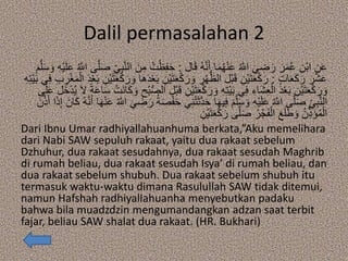 Dalil permasalahan 2
‫ال‬َ‫ق‬ ُ‫ه‬‫ه‬‫ن‬َ‫أ‬ ‫ا‬َ‫م‬ُ‫ه‬ْ‫ن‬َ‫ع‬ ُ ‫ه‬‫اَّلل‬ َ‫ي‬ ِ‫ض‬َ‫ر‬ َ‫ر‬َ‫م‬ُ‫ع‬ ِ‫ْن‬‫ب‬‫ا‬ ِ‫ن‬َ‫ع‬:ُ‫ت‬ْ‫ظ‬ِ‫ف‬َ‫ح‬ِ‫ه‬ْ‫ي‬َ‫ل‬َ‫ع‬ ُ ‫ه‬‫اَّلل‬ ‫ى‬‫ه‬‫ل‬َ‫ص‬ ِ‫ي‬ِ‫ب‬‫ه‬‫ن‬‫ال‬ َ‫ن‬ِ‫م‬َ‫م‬‫ه‬‫ل‬َ‫س‬ َ‫و‬
ٍ‫ت‬‫ا‬َ‫ع‬َ‫ك‬َ‫ر‬ َ‫ر‬ْ‫ش‬َ‫ع‬:ِ‫ْن‬‫ي‬َ‫ت‬َ‫ع‬ْ‫ك‬َ‫ر‬ َ‫و‬ ِ‫ر‬ْ‫ه‬ُّ‫الظ‬ ‫ْل‬‫ب‬َ‫ق‬ ِ‫ْن‬‫ي‬َ‫ت‬َ‫ع‬ْ‫ك‬َ‫ر‬ِ‫ر‬ْ‫غ‬َ‫م‬ْ‫ال‬ َ‫د‬ْ‫ع‬َ‫ب‬ ِ‫ْن‬‫ي‬َ‫ت‬َ‫ع‬ْ‫ك‬َ‫ر‬ َ‫و‬ ‫َا‬‫ه‬َ‫د‬ْ‫ع‬َ‫ب‬ِ‫ه‬ِ‫ت‬ْ‫ي‬َ‫ب‬ ‫ي‬ِ‫ف‬ ِ‫ب‬
ِ‫ْن‬‫ي‬َ‫ت‬َ‫ع‬ْ‫ك‬َ‫ر‬ َ‫و‬ ِ‫ه‬ِ‫ت‬ْ‫ي‬َ‫ب‬ ‫ي‬ِ‫ف‬ ِ‫َاء‬‫ش‬ِ‫ع‬ْ‫ال‬ َ‫د‬ْ‫ع‬َ‫ب‬ ِ‫ْن‬‫ي‬َ‫ت‬َ‫ع‬ْ‫ك‬َ‫ر‬ َ‫و‬‫َل‬‫خ‬ْ‫د‬ُ‫ي‬ َ‫ال‬ ً‫ة‬َ‫ع‬‫ا‬َ‫س‬ ْ‫َت‬‫ن‬‫ا‬َ‫ك‬ َ‫و‬ ِ‫ْح‬‫ب‬ُّ‫ص‬‫ال‬ ‫ْل‬‫ب‬َ‫ق‬‫ى‬َ‫ل‬َ‫ع‬
ْ‫ت‬َ‫ث‬‫ه‬‫د‬َ‫ح‬ ‫ا‬َ‫ه‬‫ي‬ِ‫ف‬ َ‫م‬‫ه‬‫ل‬َ‫س‬ َ‫و‬ ِ‫ه‬ْ‫ي‬َ‫ل‬َ‫ع‬ ُ ‫ه‬‫اَّلل‬ ‫ى‬‫ه‬‫ل‬َ‫ص‬ ِ‫ي‬ِ‫ب‬‫ه‬‫ن‬‫ال‬َ‫ان‬َ‫ك‬ ُ‫ه‬‫ه‬‫ن‬َ‫أ‬ ‫ا‬َ‫ه‬ْ‫ن‬َ‫ع‬ ُ ‫ه‬‫اَّلل‬ َ‫ي‬ ِ‫ض‬َ‫ر‬ ُ‫ة‬َ‫ص‬ْ‫ف‬َ‫ح‬ ‫ي‬ِ‫ن‬َ‫ن‬‫ه‬‫ذ‬َ‫أ‬ ‫ا‬َ‫ذ‬ِ‫إ‬
ِ‫ْن‬‫ي‬َ‫ت‬َ‫ع‬ْ‫ك‬َ‫ر‬ ‫ى‬‫ه‬‫ل‬َ‫ص‬ ُ‫ر‬ْ‫ج‬َ‫ف‬ْ‫ال‬ َ‫ع‬َ‫ل‬َ‫ط‬ َ‫و‬ ُ‫ن‬ِ‫ذ‬َ‫ؤ‬ُ‫م‬ْ‫ال‬
Dari Ibnu Umar radhiyallahuanhuma berkata,”Aku memelihara
dari Nabi SAW sepuluh rakaat, yaitu dua rakaat sebelum
Dzhuhur, dua rakaat sesudahnya, dua rakaat sesudah Maghrib
di rumah beliau, dua rakaat sesudah Isya’ di rumah beliau, dan
dua rakaat sebelum shubuh. Dua rakaat sebelum shubuh itu
termasuk waktu-waktu dimana Rasulullah SAW tidak ditemui,
namun Hafshah radhiyallahuanha menyebutkan padaku
bahwa bila muadzdzin mengumandangkan adzan saat terbit
fajar, beliau SAW shalat dua rakaat. (HR. Bukhari)
 