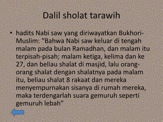 Dalil sholat tarawih
• hadits Nabi saw yang diriwayatkan Bukhori-
Muslim: “Bahwa Nabi saw keluar di tengah
malam pada bulan Ramadhan, dan malam itu
terpisah-pisah; malam ketiga, kelima dan ke
27, dan beliau shalat di masjid, lalu orang-
orang shalat dengan shalatnya pada malam
itu, beliau shalat 8 rakaat dan mereka
menyempurnakan sisanya di rumah mereka,
maka terdengarlah suara gemuruh seperti
gemuruh lebah”
 