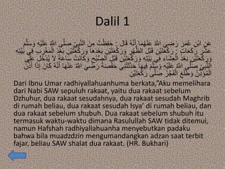 Dalil 1
‫ال‬َ‫ق‬ ُ‫ه‬‫ه‬‫ن‬َ‫أ‬ ‫ا‬َ‫م‬ُ‫ه‬ْ‫ن‬َ‫ع‬ ُ ‫ه‬‫اَّلل‬ َ‫ي‬ ِ‫ض‬َ‫ر‬ َ‫ر‬َ‫م‬ُ‫ع‬ ِ‫ْن‬‫ب‬‫ا‬ ِ‫ن‬َ‫ع‬:ُ‫ت‬ْ‫ظ‬ِ‫ف‬َ‫ح‬ِ‫ه‬ْ‫ي‬َ‫ل‬َ‫ع‬ ُ ‫ه‬‫اَّلل‬ ‫ى‬‫ه‬‫ل‬َ‫ص‬ ِ‫ي‬ِ‫ب‬‫ه‬‫ن‬‫ال‬ َ‫ن‬ِ‫م‬َ‫م‬‫ه‬‫ل‬َ‫س‬ َ‫و‬
ٍ‫ت‬‫ا‬َ‫ع‬َ‫ك‬َ‫ر‬ َ‫ر‬ْ‫ش‬َ‫ع‬:ِ‫ْن‬‫ي‬َ‫ت‬َ‫ع‬ْ‫ك‬َ‫ر‬ َ‫و‬ ِ‫ر‬ْ‫ه‬ُّ‫الظ‬ ‫ْل‬‫ب‬َ‫ق‬ ِ‫ْن‬‫ي‬َ‫ت‬َ‫ع‬ْ‫ك‬َ‫ر‬ِ‫ر‬ْ‫غ‬َ‫م‬ْ‫ال‬ َ‫د‬ْ‫ع‬َ‫ب‬ ِ‫ْن‬‫ي‬َ‫ت‬َ‫ع‬ْ‫ك‬َ‫ر‬ َ‫و‬ ‫َا‬‫ه‬َ‫د‬ْ‫ع‬َ‫ب‬ِ‫ه‬ِ‫ت‬ْ‫ي‬َ‫ب‬ ‫ي‬ِ‫ف‬ ِ‫ب‬
ِ‫ْن‬‫ي‬َ‫ت‬َ‫ع‬ْ‫ك‬َ‫ر‬ َ‫و‬ ِ‫ه‬ِ‫ت‬ْ‫ي‬َ‫ب‬ ‫ي‬ِ‫ف‬ ِ‫َاء‬‫ش‬ِ‫ع‬ْ‫ال‬ َ‫د‬ْ‫ع‬َ‫ب‬ ِ‫ْن‬‫ي‬َ‫ت‬َ‫ع‬ْ‫ك‬َ‫ر‬ َ‫و‬‫َل‬‫خ‬ْ‫د‬ُ‫ي‬ َ‫ال‬ ً‫ة‬َ‫ع‬‫ا‬َ‫س‬ ْ‫َت‬‫ن‬‫ا‬َ‫ك‬ َ‫و‬ ِ‫ْح‬‫ب‬ُّ‫ص‬‫ال‬ ‫ْل‬‫ب‬َ‫ق‬‫ى‬َ‫ل‬َ‫ع‬
ْ‫ت‬َ‫ث‬‫ه‬‫د‬َ‫ح‬ ‫ا‬َ‫ه‬‫ي‬ِ‫ف‬ َ‫م‬‫ه‬‫ل‬َ‫س‬ َ‫و‬ ِ‫ه‬ْ‫ي‬َ‫ل‬َ‫ع‬ ُ ‫ه‬‫اَّلل‬ ‫ى‬‫ه‬‫ل‬َ‫ص‬ ِ‫ي‬ِ‫ب‬‫ه‬‫ن‬‫ال‬َ‫ان‬َ‫ك‬ ُ‫ه‬‫ه‬‫ن‬َ‫أ‬ ‫ا‬َ‫ه‬ْ‫ن‬َ‫ع‬ ُ ‫ه‬‫اَّلل‬ َ‫ي‬ ِ‫ض‬َ‫ر‬ ُ‫ة‬َ‫ص‬ْ‫ف‬َ‫ح‬ ‫ي‬ِ‫ن‬َ‫ن‬‫ه‬‫ذ‬َ‫أ‬ ‫ا‬َ‫ذ‬ِ‫إ‬
ِ‫ْن‬‫ي‬َ‫ت‬َ‫ع‬ْ‫ك‬َ‫ر‬ ‫ى‬‫ه‬‫ل‬َ‫ص‬ ُ‫ر‬ْ‫ج‬َ‫ف‬ْ‫ال‬ َ‫ع‬َ‫ل‬َ‫ط‬ َ‫و‬ ُ‫ن‬ِ‫ذ‬َ‫ؤ‬ُ‫م‬ْ‫ال‬
Dari Ibnu Umar radhiyallahuanhuma berkata,”Aku memelihara
dari Nabi SAW sepuluh rakaat, yaitu dua rakaat sebelum
Dzhuhur, dua rakaat sesudahnya, dua rakaat sesudah Maghrib
di rumah beliau, dua rakaat sesudah Isya’ di rumah beliau, dan
dua rakaat sebelum shubuh. Dua rakaat sebelum shubuh itu
termasuk waktu-waktu dimana Rasulullah SAW tidak ditemui,
namun Hafshah radhiyallahuanha menyebutkan padaku
bahwa bila muadzdzin mengumandangkan adzan saat terbit
fajar, beliau SAW shalat dua rakaat. (HR. Bukhari)
 