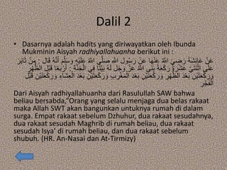 Dalil 2
• Dasarnya adalah hadits yang diriwayatkan oleh Ibunda
Mukminin Aisyah radhiyallahuanha berikut ini :
ِ ‫ه‬‫اَّلل‬ ‫ول‬ُ‫س‬َ‫ر‬ ْ‫ن‬َ‫ع‬ ‫ا‬َ‫ه‬ْ‫ن‬َ‫ع‬ ُ ‫ه‬‫اَّلل‬ َ‫ي‬ ِ‫ض‬َ‫ر‬ َ‫ة‬َ‫ش‬ِ‫ئ‬‫ا‬َ‫ع‬ ْ‫ن‬َ‫ع‬َ‫أ‬ َ‫م‬‫ه‬‫ل‬َ‫س‬ َ‫و‬ ِ‫ه‬ْ‫ي‬َ‫ل‬َ‫ع‬ ُ ‫ه‬‫اَّلل‬ ‫ى‬‫ه‬‫ل‬َ‫ص‬‫ال‬َ‫ق‬ ُ‫ه‬‫ه‬‫ن‬:َ‫ر‬َ‫ب‬‫ا‬َ‫ث‬ ْ‫ن‬َ‫م‬
َ‫و‬ ‫ه‬‫ز‬َ‫ع‬ ُ ‫ه‬‫اَّلل‬ ‫َى‬‫ن‬َ‫ب‬ ً‫ة‬َ‫ع‬ْ‫ك‬َ‫ر‬ َ‫ة‬ َ‫ر‬ْ‫ش‬َ‫ع‬ ْ‫ي‬َ‫ت‬َ‫ن‬ْ‫اث‬ ‫ى‬َ‫ل‬َ‫ع‬ِ‫ة‬‫ه‬‫ن‬َ‫ج‬ْ‫ال‬ ‫ي‬ِ‫ف‬ ‫ا‬ً‫ت‬ْ‫ي‬َ‫ب‬ ُ‫ه‬َ‫ل‬ ‫ل‬َ‫ج‬:ً‫ع‬َ‫ب‬ ْ‫ر‬َ‫أ‬ِ‫ر‬ْ‫ه‬ُّ‫الظ‬ ‫ْل‬‫ب‬َ‫ق‬ ‫ا‬
َ‫د‬ْ‫ع‬َ‫ب‬ ِ‫ْن‬‫ي‬َ‫ت‬َ‫ع‬ْ‫ك‬َ‫ر‬ َ‫و‬ ِ‫ر‬ْ‫ه‬ُّ‫الظ‬ َ‫د‬ْ‫ع‬َ‫ب‬ ِ‫ْن‬‫ي‬َ‫ت‬َ‫ع‬ْ‫ك‬َ‫ر‬ َ‫و‬َ‫ش‬ِ‫ع‬ْ‫ال‬ َ‫د‬ْ‫ع‬َ‫ب‬ ِ‫ْن‬‫ي‬َ‫ت‬َ‫ع‬ْ‫ك‬َ‫ر‬ َ‫و‬ ِ‫ب‬ ِ‫ر‬ْ‫غ‬َ‫م‬ْ‫ال‬‫ْل‬‫ب‬َ‫ق‬ ِ‫ْن‬‫ي‬َ‫ت‬َ‫ع‬ْ‫ك‬ َ‫ر‬ َ‫و‬ ِ‫اء‬
ِ‫ر‬ْ‫ج‬َ‫ف‬ْ‫ال‬
Dari Aisyah radhiyallahuanha dari Rasulullah SAW bahwa
beliau bersabda,”Orang yang selalu menjaga dua belas rakaat
maka Allah SWT akan bangunkan untuknya rumah di dalam
surga. Empat rakaat sebelum Dzhuhur, dua rakaat sesudahnya,
dua rakaat sesudah Maghrib di rumah beliau, dua rakaat
sesudah Isya’ di rumah beliau, dan dua rakaat sebelum
shubuh. (HR. An-Nasai dan At-Tirmizy)
 