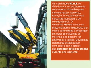 Os Caminhões Munck ou
Guindauto é um equipamento
com sistema hidráulico para
movimentação, içamento,
remoção de equipamentos e
máquinas industriais e de
construção civil. O
caminhão Munck possui um
braço hidráulico telescópico e é
usado para cargas e descargas
em geral de máquinas ou
materiais que possam ser
amarrados e içados. Devido seu
sistema de estabilização
conhecidos como patolas
que garantem total segurança
durante um içamento.
 