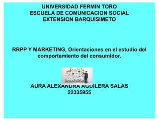 UNIVERSIDAD FERMIN TORO
ESCUELA DE COMUNICACION SOCIAL
EXTENSION BARQUISIMETO
RRPP Y MARKETING, Orientaciones en el estudio del
comportamiento del consumidor.
AURA ALEXANDRA AGUILERA SALAS
22335955
 