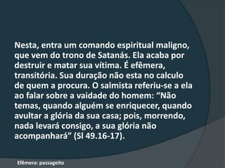 Nesta, entra um comando espiritual maligno,
que vem do trono de Satanás. Ela acaba por
destruir e matar sua vítima. É efêmera,
transitória. Sua duração não esta no calculo
de quem a procura. O salmista referiu-se a ela
ao falar sobre a vaidade do homem: “Não
temas, quando alguém se enriquecer, quando
avultar a glória da sua casa; pois, morrendo,
nada levará consigo, a sua glória não
acompanhará” (Sl 49.16-17).
Efêmera: passageito
 