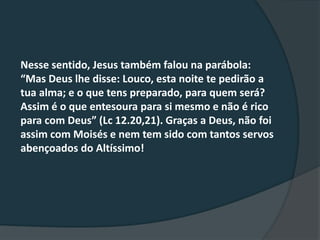 Nesse sentido, Jesus também falou na parábola:
“Mas Deus lhe disse: Louco, esta noite te pedirão a
tua alma; e o que tens preparado, para quem será?
Assim é o que entesoura para si mesmo e não é rico
para com Deus” (Lc 12.20,21). Graças a Deus, não foi
assim com Moisés e nem tem sido com tantos servos
abençoados do Altíssimo!
 