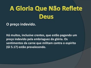 O preço indevido.
Há muitos, inclusive crentes, que estão pagando um
preço indevido pela embriaguez da glória. Os
sentimentos da carne que militam contra o espírito
(Gl 5.17) estão prevalecendo.
 