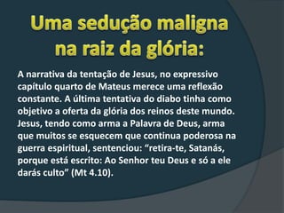 A narrativa da tentação de Jesus, no expressivo
capítulo quarto de Mateus merece uma reflexão
constante. A última tentativa do diabo tinha como
objetivo a oferta da glória dos reinos deste mundo.
Jesus, tendo como arma a Palavra de Deus, arma
que muitos se esquecem que continua poderosa na
guerra espiritual, sentenciou: “retira-te, Satanás,
porque está escrito: Ao Senhor teu Deus e só a ele
darás culto” (Mt 4.10).
 
