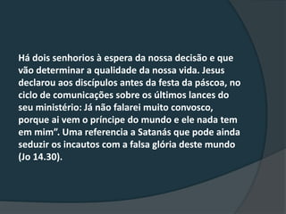 Há dois senhorios à espera da nossa decisão e que
vão determinar a qualidade da nossa vida. Jesus
declarou aos discípulos antes da festa da páscoa, no
ciclo de comunicações sobre os últimos lances do
seu ministério: Já não falarei muito convosco,
porque ai vem o príncipe do mundo e ele nada tem
em mim”. Uma referencia a Satanás que pode ainda
seduzir os incautos com a falsa glória deste mundo
(Jo 14.30).
 