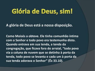 A glória de Deus está a nossa disposição.
Como Moisés a obteve. Ele tinha comunhão íntima
com o Senhor e todo povo era testemunha disto.
Quando entrava em sua tenda, a tenda da
congregação, que ficava fora do arraial, “todo povo
via a coluna de nuvem que se detinha à porta da
tenda, todo povo se levanta e cada um à porta da
sua tenda adorava o Senhor” (Êx 33.10).
 