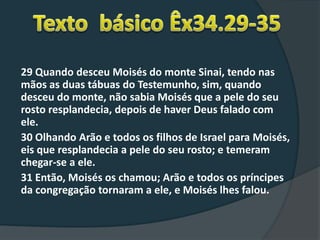 29 Quando desceu Moisés do monte Sinai, tendo nas
mãos as duas tábuas do Testemunho, sim, quando
desceu do monte, não sabia Moisés que a pele do seu
rosto resplandecia, depois de haver Deus falado com
ele.
30 Olhando Arão e todos os filhos de Israel para Moisés,
eis que resplandecia a pele do seu rosto; e temeram
chegar-se a ele.
31 Então, Moisés os chamou; Arão e todos os príncipes
da congregação tornaram a ele, e Moisés lhes falou.
 