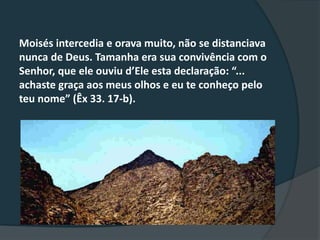 Moisés intercedia e orava muito, não se distanciava
nunca de Deus. Tamanha era sua convivência com o
Senhor, que ele ouviu d’Ele esta declaração: “...
achaste graça aos meus olhos e eu te conheço pelo
teu nome” (Êx 33. 17-b).
 