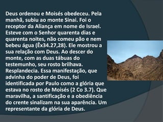 Deus ordenou e Moisés obedeceu. Pela
manhã, subiu ao monte Sinai. Foi o
receptor da Aliança em nome de Israel.
Esteve com o Senhor quarenta dias e
quarenta noites, não comeu pão e nem
bebeu água (Êx34.27,28). Ele mostrou a
sua relação com Deus. Ao descer do
monte, com as duas tábuas do
testemunho, seu rosto brilhava.
Resplandecia. Essa manifestação, que
advinha do poder de Deus, foi
identificada por Paulo como a glória que
estava no rosto de Moisés (2 Co 3.7). Que
maravilha, a santificação e a obediência
do crente sinalizam na sua aparência. Um
representante da glória de Deus.
 
