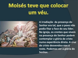 A irradiação da presença do
Senhor era tal, que o povo não
podia fitar a face do seu líder.
Na igreja, os crentes que vivem
na presença do Senhor podem
contemplar a glória de cristo
numa experiência direta. A cruz
de cristo desvendou-nos o
rosto. Podemos ver a glória do
Senhor.
 