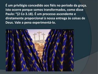 É um privilégio concedido aos fiéis no período da graça.
Isto ocorre porque somos transformados, como disse
Paulo: “(2 Co 3.18). É um processo ascendente e
diretamente proporcional à nossa entrega às coisas de
Deus. Vale a pena experimentá-lo.
 