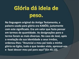 Na linguagem original do Antigo Testamento, a
palavra usada para glória era KABÔD, justamente
com este significado. Era um valor que fazia pensar
em termos de quantidade. As designações para o
termo foram as mais diversas. No caso de José, após
a revelação da sua identidade a seus irmãos,
ordenou-lhes: “Anunciai a meu pai toda a minha
glória no Egito, tudo o que tendes visto, apressai-vos
e fazei descer meu pai para aqui”(Gn 45.13).
 