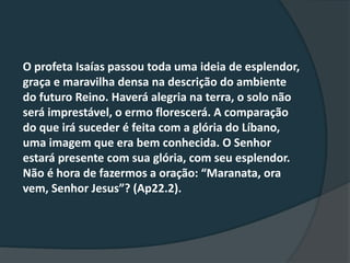 O profeta Isaías passou toda uma ideia de esplendor,
graça e maravilha densa na descrição do ambiente
do futuro Reino. Haverá alegria na terra, o solo não
será imprestável, o ermo florescerá. A comparação
do que irá suceder é feita com a glória do Líbano,
uma imagem que era bem conhecida. O Senhor
estará presente com sua glória, com seu esplendor.
Não é hora de fazermos a oração: “Maranata, ora
vem, Senhor Jesus”? (Ap22.2).
 