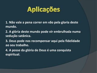 1. Não vale a pena correr em vão pela gloria deste
mundo.
2. A glória deste mundo pode vir embrulhada numa
sedução satânica.
3. Deus pode nos recompensar aqui pela fidelidade
ao seu trabalho.
4. A posse da glória de Deus é uma conquista
espiritual.
 