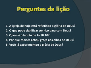 1. A igreja de hoje está refletindo a glória de Deus?
2. O que pode significar ser rico para com Deus?
3. Quem é o ladrão de Jo 10.10?
4. Por que Moisés achou graça aos olhos de Deus?
5. Você já experimentou a glória de Deus?
 
