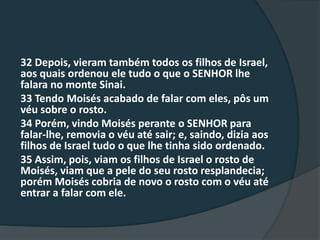 32 Depois, vieram também todos os filhos de Israel,
aos quais ordenou ele tudo o que o SENHOR lhe
falara no monte Sinai.
33 Tendo Moisés acabado de falar com eles, pôs um
véu sobre o rosto.
34 Porém, vindo Moisés perante o SENHOR para
falar-lhe, removia o véu até sair; e, saindo, dizia aos
filhos de Israel tudo o que lhe tinha sido ordenado.
35 Assim, pois, viam os filhos de Israel o rosto de
Moisés, viam que a pele do seu rosto resplandecia;
porém Moisés cobria de novo o rosto com o véu até
entrar a falar com ele.
 