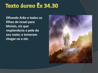 Olhando Arão e todos os
filhos de Israel para
Moisés, eis que
resplandecia a pele do
seu rosto; e temeram
chegar-se a ele.
 