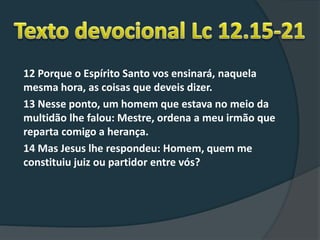 12 Porque o Espírito Santo vos ensinará, naquela
mesma hora, as coisas que deveis dizer.
13 Nesse ponto, um homem que estava no meio da
multidão lhe falou: Mestre, ordena a meu irmão que
reparta comigo a herança.
14 Mas Jesus lhe respondeu: Homem, quem me
constituiu juiz ou partidor entre vós?
 